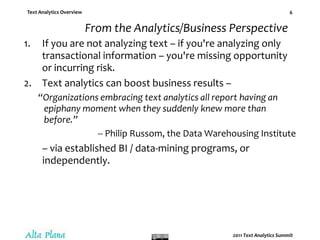 From the Analytics/Business PerspectiveIf you are not analyzing text – if you're analyzing only transactional information – you're missing opportunity or incurring risk.Text analytics can boost business results –“Organizations embracing text analytics all report having an epiphany moment when they suddenly knew more than before.” -- Philip Russom, the Data Warehousing Institute– via established BI / data-mining programs, or independently. 