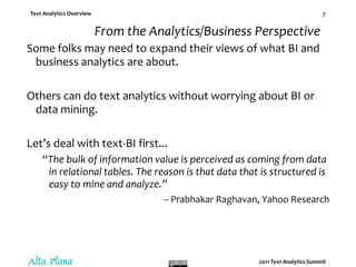 From the Analytics/Business PerspectiveSome folks may need to expand their views of what BI and business analytics are about.Others can do text analytics without worrying about BI or data mining.Let’s deal with text-BI first...“The bulk of information value is perceived as coming from data in relational tables. The reason is that data that is structured is easy to mine and analyze.”-- PrabhakarRaghavan, Yahoo Research