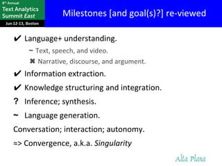 Milestones [and goal(s)?] re-viewed

✔ Language+ understanding.
    ~ Text, speech, and video.
    ✖ Narrative, discourse, and argument.
✔ Information extraction.
✔ Knowledge structuring and integration.
? Inference; synthesis.
~ Language generation.
Conversation; interaction; autonomy.
≈> Convergence, a.k.a. Singularity
 