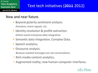 Text tech initiatives (2011 2012)

Now and near future.
    • Beyond-polarity sentiment analysis.
      Emotions, intent signals. etc.
    • Identity resolution & profile extraction.
      Online-social-enterprise data integration.
    • Semantic data integration, Complex Data.
    • Speech analytics.
    • Discourse analysis.
      Because isolated messages are not conversations.
    • Rich-media content analytics.
    • Augmented reality; new human-computer interfaces.
 