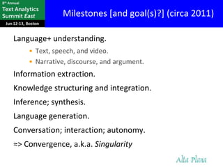 Milestones [and goal(s)?] (circa 2011)

Language+ understanding.
    • Text, speech, and video.
    • Narrative, discourse, and argument.
Information extraction.
Knowledge structuring and integration.
Inference; synthesis.
Language generation.
Conversation; interaction; autonomy.
≈> Convergence, a.k.a. Singularity
 