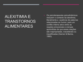 ALEXITIMIA E
TRANSTORNOS
ALIMENTARES
 Os psicoterapeutas psicodinâmicos
reduzem o contexto da alexitimia,
literalmente a ausência de palavras
relacionadas ao humor, para um
conflito interno ativo entre as
reações emocionais e crenças
aprendidas de que essas reações
são inapropriadas, inaceitáveis ou
injustificadas (Garner & Bemis,
1985).
 