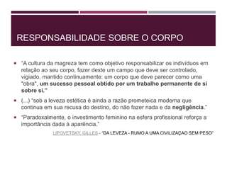RESPONSABILIDADE SOBRE O CORPO
 “A cultura da magreza tem como objetivo responsabilizar os indivíduos em
relação ao seu corpo, fazer deste um campo que deve ser controlado,
vigiado, mantido continuamente: um corpo que deve parecer como uma
"obra", um sucesso pessoal obtido por um trabalho permanente de si
sobre si.”
 (...) “sob a leveza estética é ainda a razão prometeica moderna que
continua em sua recusa do destino, do não fazer nada e da negligência.”
 “Paradoxalmente, o investimento feminino na esfera profissional reforça a
importância dada à aparência.”
LIPOVETSKY, GILLES - “DA LEVEZA - RUMO A UMA CIVILIZAÇAO SEM PESO”
 