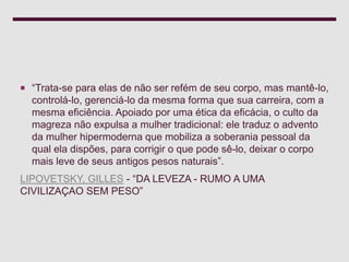  “Trata-se para elas de não ser refém de seu corpo, mas mantê-lo,
controlá-lo, gerenciá-lo da mesma forma que sua carreira, com a
mesma eficiência. Apoiado por uma ética da eficácia, o culto da
magreza não expulsa a mulher tradicional: ele traduz o advento
da mulher hipermoderna que mobiliza a soberania pessoal da
qual ela dispões, para corrigir o que pode sê-lo, deixar o corpo
mais leve de seus antigos pesos naturais”.
LIPOVETSKY, GILLES - “DA LEVEZA - RUMO A UMA
CIVILIZAÇAO SEM PESO”
 