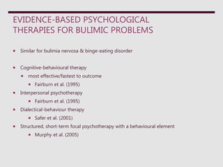 EVIDENCE-BASED PSYCHOLOGICAL
THERAPIES FOR BULIMIC PROBLEMS
 Similar for bulimia nervosa & binge-eating disorder
 Cognitive-behavioural therapy
 most effective/fastest to outcome
 Fairburn et al. (1995)
 Interpersonal psychotherapy
 Fairburn et al. (1995)
 Dialectical-behaviour therapy
 Safer et al. (2001)
 Structured, short-term focal psychotherapy with a behavioural element
 Murphy et al. (2005)
 