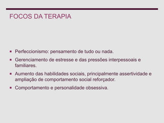 FOCOS DA TERAPIA
 Perfeccionismo: pensamento de tudo ou nada.
 Gerenciamento de estresse e das pressões interpessoais e
familiares.
 Aumento das habilidades sociais, principalmente assertividade e
ampliação de comportamento social reforçador.
 Comportamento e personalidade obsessiva.
 