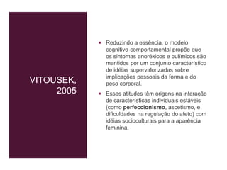 VITOUSEK,
2005
 Reduzindo a essência, o modelo
cognitivo-comportamental propõe que
os sintomas anoréxicos e bulímicos são
mantidos por um conjunto característico
de idéias supervalorizadas sobre
implicações pessoais da forma e do
peso corporal.
 Essas atitudes têm origens na interação
de características individuais estáveis
(como perfeccionismo, ascetismo, e
dificuldades na regulação do afeto) com
idéias socioculturais para a aparência
feminina.
 