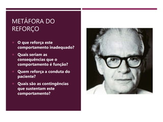 METÁFORA DO
REFORÇO
 O que reforça este
comportamento inadequado?
 Quais seriam as
consequências que o
comportamento é função?
 Quem reforça a conduta do
paciente?
 Quais são as contingências
que sustentam este
comportamento?
 