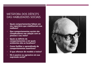 METÁFORA DOS DÉFICITS
DAS HABILIDADES SOCIAIS
 Quais comportamentos faltam em
seu repertório que viabilizariam sua
melhora?
 Que comportamentos sociais são
complicadores nas relação com as
pessoas e seu meio?
 Quais os déficits de
comportamentos e em quais
ambientes eles se localizam?
 Como facilitar o aprendizado de
comportamentos assertivos?
 O que oferecer de modelo e treino?
 Ele é passivo ou agressivo em sua
expressão social?
 
