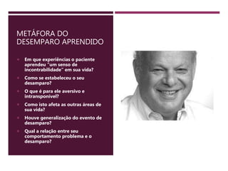 METÁFORA DO
DESEMPARO APRENDIDO
 Em que experiências o paciente
aprendeu “um senso de
incontrabilidade” em sua vida?
 Como se estabeleceu o seu
desamparo?
 O que é para ele aversivo e
intransponível?
 Como isto afeta as outras áreas de
sua vida?
 Houve generalização do evento de
desamparo?
 Qual a relação entre seu
comportamento problema e o
desamparo?
 