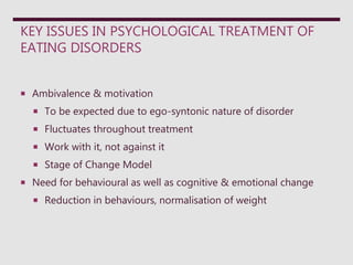 KEY ISSUES IN PSYCHOLOGICAL TREATMENT OF
EATING DISORDERS
 Ambivalence & motivation
 To be expected due to ego-syntonic nature of disorder
 Fluctuates throughout treatment
 Work with it, not against it
 Stage of Change Model
 Need for behavioural as well as cognitive & emotional change
 Reduction in behaviours, normalisation of weight
 