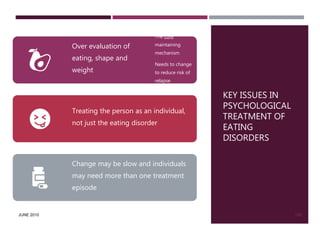 JUNE 2010
KEY ISSUES IN
PSYCHOLOGICAL
TREATMENT OF
EATING
DISORDERS
139
Over evaluation of
eating, shape and
weight
The core
maintaining
mechanism
Needs to change
to reduce risk of
relapse
Treating the person as an individual,
not just the eating disorder
Change may be slow and individuals
may need more than one treatment
episode
 