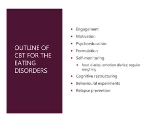 OUTLINE OF
CBT FOR THE
EATING
DISORDERS
 Engagement
 Motivation
 Psychoeducation
 Formulation
 Self-monitoring
 food diaries; emotion diaries; regular
weighing
 Cognitive restructuring
 Behavioural experiments
 Relapse prevention
 