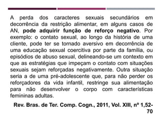 A perda dos caracteres sexuais secundários em
decorrência da restrição alimentar, em alguns casos de
AN, pode adquirir função de reforço negativo. Por
exemplo: o contato sexual, ao longo da história de uma
cliente, pode ter se tornado aversivo em decorrência de
uma educação sexual coercitiva por parte da família, ou
episódios de abuso sexual, delineando-se um contexto em
que as estratégias que impeçam o contato com situações
sexuais sejam reforçadas negativamente. Outra situação
seria a de uma pré-adolescente que, para não perder os
reforçadores da vida infantil, restringe sua alimentação
para não desenvolver o corpo com características
femininas adultas.
Rev. Bras. de Ter. Comp. Cogn., 2011, Vol. XIII, nº 1,52-
70
 