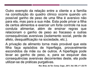 Outro exemplo da relação entre a cliente e a família
na constituição do quadro clínico ocorre quando um
possível ganho de peso de uma filha é aversivo não
para ela, mas para a sua mãe. Esta pode privar a filha
de certos alimentos e exercer um forte controle na sua
conduta alimentar, além de ensinar regras que
relacionam o ganho de peso ao fracasso e outras
consequências aversivas (isolamento social, perda de
afeto, desqualificação na sociedade, etc.).
A privação de alimento torna mais provável que esta
filha faça episódios de hiperfagia, provavelmente
escondidos da mãe ou de outros. A hiperfagia pode
levar ao ganho de peso, e, para se esquivar das
consequências aversivas decorrentes deste, ela pode
utilizar-se de práticas purgativas.
Rev. Bras. de Ter. Comp. Cogn., 2011, Vol. XIII, nº 1,52-70
 