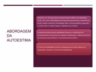ABORDAGEM
DA
AUTOESTIMA
Pacientes com AN apresentam frequentemente déficits de habilidades
sociais, tais como: dificuldades para expressar pensamentos e sentimentos;
iniciar, manter e encerrar conversação; fazer e recusar pedidos; responder
a críticas; fazer e receber elogios e defender seus direitos.
O desenvolvimento dessas habilidades favorece a modificação do
comportamento da paciente nas relações interpessoais, o desenvolvimento
de crenças de auto-eficácia e o aumento da auto-estima.
O Treino de Habilidades Sociais é indispensável em fases estáveis do
tratamento e quando o vínculo está estabelecido.
 
