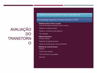 AVALIAÇÃO
DO
TRANSTORN
O
A natureza exata do problema do como o paciente a vê.
Psicopatologia específica: Anorexia, Bulimia ou TCAP
•Atitudes quanto à forma e ao peso
•Grau de importância atribuída à foram e ao peso
•Reação as mudanças de peso
•Reação a comentários sobre aparência
•Peso desejado
•Hábitos alimentares
•De fazer regimes
•Episódios de ingestão excessiva
•Senso de controle sobre o consumo alimentar
•Métodos de controle de peso
•Regimes
•Vômito auto-induzido
•Uso de diuréticos ou purgantes
•exercícios
 