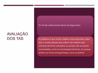 AVALIAÇÃO
DOS TAS
Os TA são relativamente fáceis de diagnosticar.
O problema é que muitos médicos não perguntam sobre
eles, e muitas pessoas que sofrem não relatam seus
sintomas de forma voluntária, ou porque não se sentem
incomodadas, como na anorexia(psicoticismo), ou porque
sentem-se muito envergonhadas, como na bulimia.
 