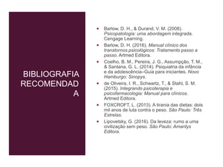 BIBLIOGRAFIA
RECOMENDAD
A
 Barlow, D. H., & Durand, V. M. (2008).
Psicopatologia: uma abordagem integrada.
Cengage Learning.
 Barlow, D. H. (2016). Manual clínico dos
transtornos psicológicos: Tratamento passo a
passo. Artmed Editora.
 Coelho, B. M., Pereira, J. G., Assumpção, T. M.,
& Santana, G. L. (2014). Psiquiatria da infância
e da adolescência–Guia para iniciantes. Novo
Hamburgo: Sinopys.
 de Oliveira, I. R., Schwartz, T., & Stahl, S. M.
(2015). Integrando psicoterapia e
psicofarmacologia: Manual para clínicos.
Artmed Editora.
 FOXCROFT, L. (2013). A tirania das dietas: dois
mil anos de luta contra o peso. São Paulo: Três
Estrelas.
 Lipovetsky, G. (2016). Da leveza: rumo a uma
civilização sem peso. São Paulo: Amarilys
Editora.
 