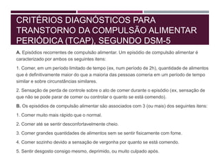 CRITÉRIOS DIAGNÓSTICOS PARA
TRANSTORNO DA COMPULSÃO ALIMENTAR
PERIÓDICA (TCAP), SEGUNDO DSM-5
A. Episódios recorrentes de compulsão alimentar. Um episódio de compulsão alimentar é
caracterizado por ambos os seguintes itens:
1. Comer, em um período limitado de tempo (ex, num período de 2h), quantidade de alimentos
que é definitivamente maior do que a maioria das pessoas comeria em um período de tempo
similar e sobre circunstâncias similares.
2. Sensação de perda de controle sobre o ato de comer durante o episódio (ex, sensação de
que não se pode parar de comer ou controlar o quanto se está comendo).
B. Os episódios de compulsão alimentar são associados com 3 (ou mais) dos seguintes itens:
1. Comer muito mais rápido que o normal.
2. Comer até se sentir desconfortavelmente cheio.
3. Comer grandes quantidades de alimentos sem se sentir fisicamente com fome.
4. Comer sozinho devido a sensação de vergonha por quanto se está comendo.
5. Sentir desgosto consigo mesmo, deprimido, ou muito culpado após.
 