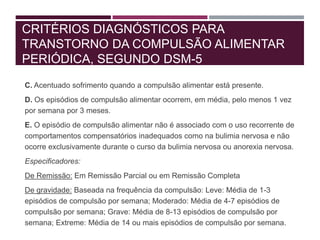 CRITÉRIOS DIAGNÓSTICOS PARA
TRANSTORNO DA COMPULSÃO ALIMENTAR
PERIÓDICA, SEGUNDO DSM-5
C. Acentuado sofrimento quando a compulsão alimentar está presente.
D. Os episódios de compulsão alimentar ocorrem, em média, pelo menos 1 vez
por semana por 3 meses.
E. O episódio de compulsão alimentar não é associado com o uso recorrente de
comportamentos compensatórios inadequados como na bulimia nervosa e não
ocorre exclusivamente durante o curso da bulimia nervosa ou anorexia nervosa.
Especificadores:
De Remissão: Em Remissão Parcial ou em Remissão Completa
De gravidade: Baseada na frequência da compulsão: Leve: Média de 1-3
episódios de compulsão por semana; Moderado: Média de 4-7 episódios de
compulsão por semana; Grave: Média de 8-13 episódios de compulsão por
semana; Extreme: Média de 14 ou mais episódios de compulsão por semana.
 
