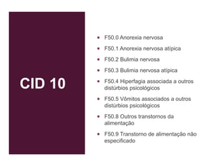 CID 10
 F50.0 Anorexia nervosa
 F50.1 Anorexia nervosa atípica
 F50.2 Bulimia nervosa
 F50.3 Bulimia nervosa atípica
 F50.4 Hiperfagia associada a outros
distúrbios psicológicos
 F50.5 Vômitos associados a outros
distúrbios psicológicos
 F50.8 Outros transtornos da
alimentação
 F50.9 Transtorno de alimentação não
especificado
 