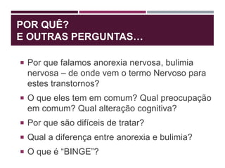 POR QUÊ?
E OUTRAS PERGUNTAS…
 Por que falamos anorexia nervosa, bulimia
nervosa – de onde vem o termo Nervoso para
estes transtornos?
 O que eles tem em comum? Qual preocupação
em comum? Qual alteração cognitiva?
 Por que são difíceis de tratar?
 Qual a diferença entre anorexia e bulimia?
 O que é “BINGE”?
 