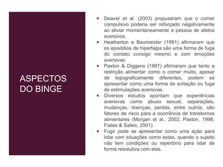 ASPECTOS
DO BINGE
 Deaver et al. (2003) propuseram que o comer
compulsivo poderia ser reforçado negativamente
ao aliviar momentaneamente a pessoa de afetos
aversivos.
 Heatherton e Baumeister (1991) afirmaram que
os episódios de hiperfagia são uma forma de fuga
do contato consigo mesmo e com emoções
aversivas.
 Paxton & Diggens (1997) afirmaram que tanto a
restrição alimentar como o comer muito, apesar
de topograficamente diferentes, podem se
apresentar como uma forma de evitação ou fuga
de estimulações aversivas.
 Diversos estudos apontam que experiências
aversivas como abuso sexual, separações,
mudanças, doenças, perdas, entre outros, são
fatores de risco para a ocorrência de transtornos
alimentares (Morgan et al., 2002; Paxton, 1998;
Fiates & Salles, 2001).
 Fugir pode se apresentar como uma ação para
lidar com situações como estas, quando o sujeito
não tem condições ou repertório para lidar de
forma resolutiva com elas.
 