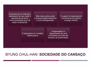 BYUNG CHUL-HAN: SOCIEDADE DO CANSAÇO
A lamúria de um indivíduo
depressivo de que nada é
possível só se torna
numa sociedade que crê
nada é impossível.
Não-mais-poder-poder
a autoacusação destrutiva
a uma autoagressão.
O sujeito do desempenho
encontra-se em guerra
consigo mesmo.
O depressivo é o inválido
desta guerra
A depressão é o
adoecimento de uma
sociedade que sofre de
excesso de positividade.
 
