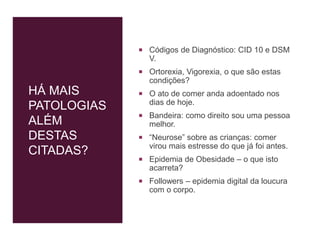 HÁ MAIS
PATOLOGIAS
ALÉM
DESTAS
CITADAS?
 Códigos de Diagnóstico: CID 10 e DSM
V.
 Ortorexia, Vigorexia, o que são estas
condições?
 O ato de comer anda adoentado nos
dias de hoje.
 Bandeira: como direito sou uma pessoa
melhor.
 “Neurose” sobre as crianças: comer
virou mais estresse do que já foi antes.
 Epidemia de Obesidade – o que isto
acarreta?
 Followers – epidemia digital da loucura
com o corpo.
 
