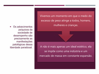 A não é mais apenas um ideal estético, ela
se impõe como uma indústria e um
mercado de massa em constante expansão.
Vivemos um momento em que o medo do
excesso de peso atinge a todos, homens,
mulheres e crianças.
 Os adoecimentos
psíquicos da
sociedade de
desempenho são
precisamente as
manifestações
patológicas dessa
liberdade paradoxal.
 