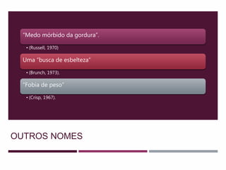 OUTROS NOMES
“Medo mórbido da gordura”.
• (Russell, 1970)
Uma “busca de esbelteza”
• (Brunch, 1973).
“Fobia de peso”
• (Crisp, 1967).
 