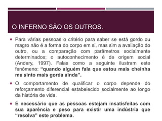 O INFERNO SÃO OS OUTROS.
 Para várias pessoas o critério para saber se está gordo ou
magro não é a forma do corpo em si, mas sim a avaliação do
outro, ou a comparação com parâmetros socialmente
determinados; o autoconhecimento é de origem social
(Andery, 1997). Falas como a seguinte ilustram este
fenômeno: “quando alguém fala que estou mais cheinha
me sinto mais gorda ainda”.
 O comportamento de qualificar o corpo depende do
reforçamento diferencial estabelecido socialmente ao longo
da história de vida.
 É necessário que as pessoas estejam insatisfeitas com
sua aparência e peso para existir uma indústria que
“resolva” este problema.
 