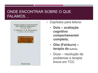 ONDE ENCONTRAR SOBRE O QUE
FALAMOS…
• Capítulos para leitura:
• Dois – avaliação
cognitivo
comportamental
completa;
• Oito (Fairburn) –
terapia da bulimia.
• Doze – resolução de
problemas e terapia
breve em TCC
 