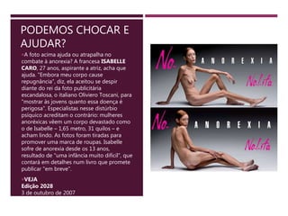 PODEMOS CHOCAR E
AJUDAR?
A foto acima ajuda ou atrapalha no
combate à anorexia? A francesa ISABELLE
CARO, 27 anos, aspirante a atriz, acha que
ajuda. "Embora meu corpo cause
repugnância", diz, ela aceitou se despir
diante do rei da foto publicitária
escandalosa, o italiano Oliviero Toscani, para
"mostrar às jovens quanto essa doença é
perigosa". Especialistas nesse distúrbio
psíquico acreditam o contrário: mulheres
anoréxicas vêem um corpo devastado como
o de Isabelle – 1,65 metro, 31 quilos – e
acham lindo. As fotos foram tiradas para
promover uma marca de roupas. Isabelle
sofre de anorexia desde os 13 anos,
resultado de "uma infância muito difícil", que
contará em detalhes num livro que promete
publicar "em breve".
VEJA
Edição 2028
3 de outubro de 2007
 