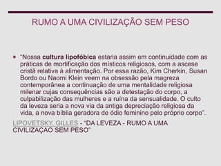 RUMO A UMA CIVILIZAÇÃO SEM PESO
 “Nossa cultura lipofóbica estaria assim em continuidade com as
práticas de mortificação dos místicos religiosos, com a ascese
cristã relativa à alimentação. Por essa razão, Kim Cherkin, Susan
Bordo ou Naomi Klein veem na obsessão pela magreza
contemporânea a continuação de uma mentalidade religiosa
milenar cujas consequências são a detestação do corpo, a
culpabilização das mulheres e a ruína da sensualidade. O culto
da leveza seria a nova via da antiga depreciação religiosa da
vida, a nova bíblia geradora de ódio feminino pelo próprio corpo”.
LIPOVETSKY, GILLES - “DA LEVEZA - RUMO A UMA
CIVILIZAÇAO SEM PESO”
 