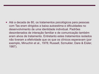  Até a decada de 80, os tratamentos psicológicos para pessoas
com Tas eram dirigidos a baixa autoestima e dificuldades no
desenvolvimento de uma identidade individual. Padrões
desordenados de interação familiar e de comunicação também
eram alvos de tratamento. Entretanto estes tratamentos isolados
não tiveram a efetividade que os que os clínicos esperavam (por
exemplo, Minuchin et al., 1978; Russell, Szmukler, Dare & Eisler,
1987).
 