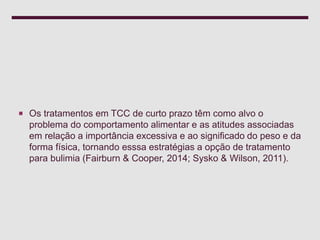  Os tratamentos em TCC de curto prazo têm como alvo o
problema do comportamento alimentar e as atitudes associadas
em relação a importância excessiva e ao significado do peso e da
forma física, tornando esssa estratégias a opção de tratamento
para bulimia (Fairburn & Cooper, 2014; Sysko & Wilson, 2011).
 