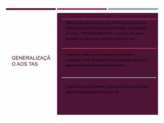 GENERALIZAÇÃ
O AOS TAS
Observando a preocupação com a forma física e peso no
centro de todos os transtornos alimentares, o tratamento
se tornou “TRANSDIAGNÓSTICO”, no sentido em que é
aplicável com pequenas variações a todos os TAs.
Finalmente, todos os TAs parecem compartilhar a
ansiedade focada na aparência e apresentação aos outros,
assim como uma imagem física distorcida.
O perfeccionismo é também importante no tratamento da
personalidade que desenvolve um TA.
 