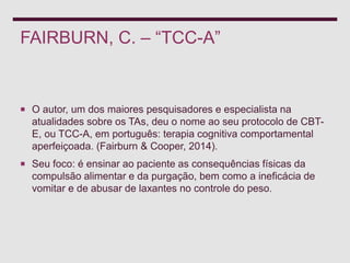 FAIRBURN, C. – “TCC-A”
 O autor, um dos maiores pesquisadores e especialista na
atualidades sobre os TAs, deu o nome ao seu protocolo de CBT-
E, ou TCC-A, em português: terapia cognitiva comportamental
aperfeiçoada. (Fairburn & Cooper, 2014).
 Seu foco: é ensinar ao paciente as consequências físicas da
compulsão alimentar e da purgação, bem como a ineficácia de
vomitar e de abusar de laxantes no controle do peso.
 