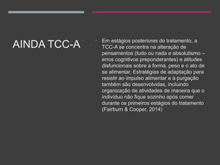 AINDA TCC-A
 Em estágios posteriores do tratamento, a
TCC-A se concentra na alteração de
pensamentos (tudo ou nada e absolutismo –
erros cognitivos preponderantes) e atitudes
disfuncionais sobre a forma, peso e o ato de
se alimentar. Estratégias de adaptação para
resistir ao impulso alimentar e à purgação
também são desenvolvidas, incluindo
organização de atividades de maneira que o
indivíduo não fique sozinho após comer
durante os primeiros estágios do tratamento
(Fairburn & Cooper, 2014)
 
