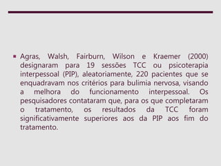  Agras, Walsh, Fairburn, Wilson e Kraemer (2000)
designaram para 19 sessões TCC ou psicoterapia
interpessoal (PIP), aleatoriamente, 220 pacientes que se
enquadravam nos critérios para bulimia nervosa, visando
a melhora do funcionamento interpessoal. Os
pesquisadores contataram que, para os que completaram
o tratamento, os resultados da TCC foram
significativamente superiores aos da PIP aos fim do
tratamento.
 