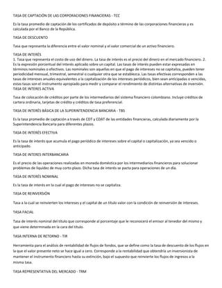 TASA DE CAPTACIÓN DE LAS CORPORACIONES FINANCIERAS - TCC

Es la tasa promedio de captación de los certificados de depósito a término de las corporaciones financieras y es
calculada por el Banco de la República.

TASA DE DESCUENTO

Tasa que representa la diferencia entre el valor nominal y el valor comercial de un activo financiero.

TASA DE INTERÉS
1. Tasa que representa el costo de uso del dinero. La tasa de interés es el precio del dinero en el mercado financiero. 2.
Es la expresión porcentual del interés aplicado sobre un capital. Las tasas de interés pueden estar expresadas en
términos nominales o efectivos. Las nominales son aquellas en que el pago de intereses no se capitaliza, pueden tener
periodicidad mensual, trimestral, semestral o cualquier otra que se establezca. Las tasas efectivas corresponden a las
tasas de intereses anuales equivalentes a la capitalización de los intereses periódicos, bien sean anticipadas o vencidas,
estas tasas son el instrumento apropiado para medir y comparar el rendimiento de distintas alternativas de inversión.
TASA DE INTERES ACTIVA

Tasa de colocación de créditos por parte de los intermediarios del sistema financiero colombiano. Incluye créditos de
cartera ordinaria, tarjetas de crédito y créditos de tasa preferencial.

TASA DE INTERÉS BÁSICA DE LA SUPERINTENDENCIA BANCARIA - TBS

Es la tasa promedio de captación a través de CDT y CDAT de las entidades financieras, calculada diariamente por la
Superintendencia Bancaria para diferentes plazos.

TASA DE INTERÉS EFECTIVA

Es la tasa de interés que acumula el pago periódico de intereses sobre el capital o capitalización, ya sea vencido o
anticipado.

TASA DE INTERES INTERBANCARIA

Es el precio de las operaciones realizadas en moneda doméstica por los intermediarios financieros para solucionar
problemas de liquidez de muy corto plazo. Dicha tasa de interés se pacta para operaciones de un día.

TASA DE INTERÉS NOMINAL

Es la tasa de interés en la cual el pago de intereses no se capitaliza.

TASA DE REINVERSIÓN

Tasa a la cual se reinvierten los intereses y el capital de un título valor con la condición de reinversión de intereses.

TASA FACIAL

Tasa de interés nominal del título que corresponde al porcentaje que le reconocerá el emisor al tenedor del mismo y
que viene determinada en la cara del título.

TASA INTERNA DE RETORNO - TIR

Herramienta para el análisis de rentabilidad de flujos de fondos, que se define como la tasa de descuento de los flujos en
la que el valor presente neto se hace igual a cero. Corresponde a la rentabilidad que obtendría un inversionista de
mantener el instrumento financiero hasta su extinción, bajo el supuesto que reinvierte los flujos de ingresos a la
misma tasa.

TASA REPRESENTATIVA DEL MERCADO - TRM
 