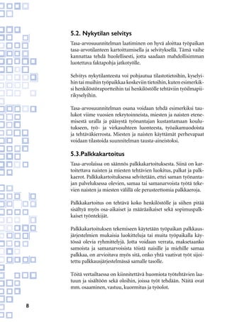 8
5.2. Nykytilan selvitys
Tasa-arvosuunnitelman laatiminen on hyvä aloittaa työpaikan
tasa-arvotilanteen kartoittamisella ja selvityksellä. Tämä vaihe
kannattaa tehdä huolellisesti, jotta saadaan mahdollisimman
luotettava faktapohja jatkotyölle.
Selvitys nykytilanteesta voi pohjautua tilastotietoihin, kyselyi-
hin tai muihin työpaikkaa koskeviin tietoihin,kuten esimerkik-
si henkilöstöraportteihin tai henkilöstölle tehtäviin työilmapii-
rikyselyihin.
Tasa-arvosuunnitelman osana voidaan tehdä esimerkiksi tau-
lukot viime vuosien rekrytoinneista, miesten ja naisten etene-
misestä uralla ja pääsystä työnantajan kustantamaan koulu-
tukseen, työ- ja virkasuhteen luonteesta, työaikamuodoista
ja tehtäväkierrosta. Miesten ja naisten käyttämät perhevapaat
voidaan tilastoida suunnitelman tausta-aineistoksi.
5.3.Palkkakartoitus
Tasa-arvolaissa on säännös palkkakartoituksesta. Siinä on kar-
toitettava naisten ja miesten tehtävien luokitus, palkat ja palk-
kaerot. Palkkakartoituksessa selvitetään, ettei saman työnanta-
jan palveluksessa olevien, samaa tai samanarvoista työtä teke-
vien naisten ja miesten välillä ole perusteettomia palkkaeroja.
Palkkakartoitus on tehtävä koko henkilöstölle ja siihen pitää
sisältyä myös osa-aikaiset ja määräaikaiset sekä sopimuspalk-
kaiset työntekijät.
Palkkakartoituksen tekemiseen käytetään työpaikan palkkaus-
järjestelmien mukaisia luokitteluja tai muita työpaikalla käy-
tössä olevia ryhmittelyjä. Jotta voidaan verrata, maksetaanko
samoista ja samanarvoisista töistä naisille ja miehille samaa
palkkaa, on arvioitava myös sitä, onko yhtä vaativat työt sijoi-
tettu palkkausjärjestelmässä samalle tasolle.
Töitä vertailtaessa on kiinnitettävä huomiota työtehtävien laa-
tuun ja sisältöön sekä oloihin, joissa työt tehdään. Näitä ovat
mm. osaaminen, vastuu, kuormitus ja työolot.
 