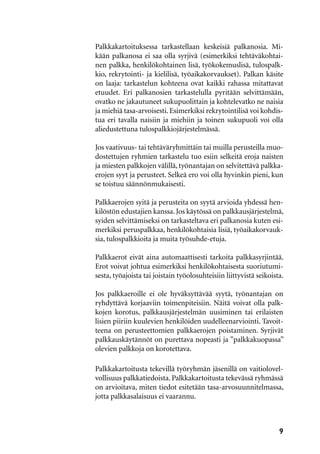 9
Palkkakartoituksessa tarkastellaan keskeisiä palkanosia. Mi-
kään palkanosa ei saa olla syrjivä (esimerkiksi tehtäväkohtai-
nen palkka, henkilökohtainen lisä, työkokemuslisä, tulospalk-
kio, rekrytointi- ja kielilisä, työaikakorvaukset). Palkan käsite
on laaja: tarkastelun kohteena ovat kaikki rahassa mitattavat
etuudet. Eri palkanosien tarkastelulla pyritään selvittämään,
ovatko ne jakautuneet sukupuolittain ja kohtelevatko ne naisia
ja miehiä tasa-arvoisesti.Esimerkiksi rekrytointilisä voi kohdis-
tua eri tavalla naisiin ja miehiin ja toinen sukupuoli voi olla
aliedustettuna tulospalkkiojärjestelmässä.
Jos vaativuus- tai tehtäväryhmittäin tai muilla perusteilla muo-
dostettujen ryhmien tarkastelu tuo esiin selkeitä eroja naisten
ja miesten palkkojen välillä, työnantajan on selvitettävä palkka-
erojen syyt ja perusteet. Selkeä ero voi olla hyvinkin pieni, kun
se toistuu säännönmukaisesti.
Palkkaerojen syitä ja perusteita on syytä arvioida yhdessä hen-
kilöstön edustajien kanssa. Jos käytössä on palkkausjärjestelmä,
syiden selvittämiseksi on tarkasteltava eri palkanosia kuten esi-
merkiksi peruspalkkaa, henkilökohtaisia lisiä, työaikakorvauk-
sia, tulospalkkioita ja muita työsuhde-etuja.
Palkkaerot eivät aina automaattisesti tarkoita palkkasyrjintää.
Erot voivat johtua esimerkiksi henkilökohtaisesta suoriutumi-
sesta, työajoista tai joistain työolosuhteisiin liittyvistä seikoista.
Jos palkkaeroille ei ole hyväksyttävää syytä, työnantajan on
ryhdyttävä korjaaviin toimenpiteisiin. Näitä voivat olla palk-
kojen korotus, palkkausjärjestelmän uusiminen tai erilaisten
lisien piiriin kuulevien henkilöiden uudelleenarviointi. Tavoit-
teena on perusteettomien palkkaerojen poistaminen. Syrjivät
palkkauskäytännöt on purettava nopeasti ja ”palkkakuopassa”
olevien palkkoja on korotettava.
Palkkakartoitusta tekevillä työryhmän jäsenillä on vaitiolovel-
vollisuus palkkatiedoista. Palkkakartoitusta tekevässä ryhmässä
on arvioitava, miten tiedot esitetään tasa-arvosuunnitelmassa,
jotta palkkasalaisuus ei vaarannu.
 