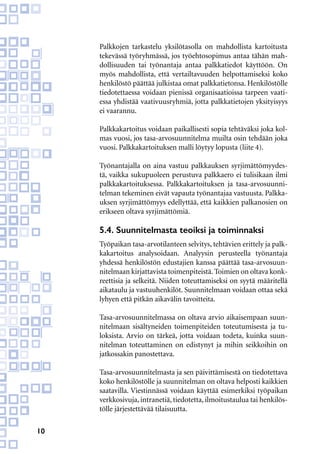 10
Palkkojen tarkastelu yksilötasolla on mahdollista kartoitusta
tekevässä työryhmässä, jos työehtosopimus antaa tähän mah-
dollisuuden tai työnantaja antaa palkkatiedot käyttöön. On
myös mahdollista, että vertailtavuuden helpottamiseksi koko
henkilöstö päättää julkistaa omat palkkatietonsa. Henkilöstölle
tiedotettaessa voidaan pienissä organisaatioissa tarpeen vaati-
essa yhdistää vaativuusryhmiä, jotta palkkatietojen yksityisyys
ei vaarannu.
Palkkakartoitus voidaan paikallisesti sopia tehtäväksi joka kol-
mas vuosi, jos tasa-arvosuunnitelma muilta osin tehdään joka
vuosi. Palkkakartoituksen malli löytyy lopusta (liite 4).
Työnantajalla on aina vastuu palkkauksen syrjimättömyydes-
tä, vaikka sukupuoleen perustuva palkkaero ei tulisikaan ilmi
palkkakartoituksessa. Palkkakartoituksen ja tasa-arvosuunni-
telman tekeminen eivät vapauta työnantajaa vastuusta. Palkka-
uksen syrjimättömyys edellyttää, että kaikkien palkanosien on
erikseen oltava syrjimättömiä.
5.4. Suunnitelmasta teoiksi ja toiminnaksi
Työpaikan tasa-arvotilanteen selvitys, tehtävien erittely ja palk-
kakartoitus analysoidaan. Analyysin perusteella työnantaja
yhdessä henkilöstön edustajien kanssa päättää tasa-arvosuun-
nitelmaan kirjattavista toimenpiteistä.Toimien on oltava konk-
reettisia ja selkeitä. Niiden toteuttamiseksi on syytä määritellä
aikataulu ja vastuuhenkilöt. Suunnitelmaan voidaan ottaa sekä
lyhyen että pitkän aikavälin tavoitteita.
Tasa-arvosuunnitelmassa on oltava arvio aikaisempaan suun-
nitelmaan sisältyneiden toimenpiteiden toteutumisesta ja tu-
loksista. Arvio on tärkeä, jotta voidaan todeta, kuinka suun-
nitelman toteuttaminen on edistynyt ja mihin seikkoihin on
jatkossakin panostettava.
Tasa-arvosuunnitelmasta ja sen päivittämisestä on tiedotettava
koko henkilöstölle ja suunnitelman on oltava helposti kaikkien
saatavilla. Viestinnässä voidaan käyttää esimerkiksi työpaikan
verkkosivuja, intranetiä, tiedotetta, ilmoitustaulua tai henkilös-
tölle järjestettävää tilaisuutta.
 