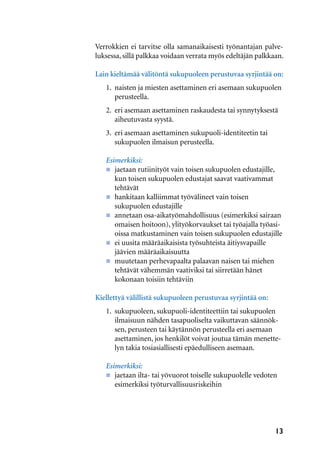 13
Verrokkien ei tarvitse olla samanaikaisesti työnantajan palve-
luksessa, sillä palkkaa voidaan verrata myös edeltäjän palkkaan.
Lain kieltämää välitöntä sukupuoleen perustuvaa syrjintää on:
1.	 naisten ja miesten asettaminen eri asemaan sukupuolen 	
	perusteella.
2. 	eri asemaan asettaminen raskaudesta tai synnytyksestä 	
	 aiheutuvasta syystä.
3. 	eri asemaan asettaminen sukupuoli-identiteetin tai
	 sukupuolen ilmaisun perusteella.
Esimerkiksi:
n	 jaetaan rutiinityöt vain toisen sukupuolen edustajille, 	
	 kun toisen sukupuolen edustajat saavat vaativammat 	
	tehtävät
n	 hankitaan kalliimmat työvälineet vain toisen
	 sukupuolen edustajille
n	 annetaan osa-aikatyömahdollisuus (esimerkiksi sairaan 	
	 omaisen hoitoon), ylityökorvaukset tai työajalla työasi-
	 oissa matkustaminen vain toisen sukupuolen edustajille
n	 ei uusita määräaikaisista työsuhteista äitiysvapaille
	 jäävien määräaikaisuutta
n	 muutetaan perhevapaalta palaavan naisen tai miehen 	
	 tehtävät vähemmän vaativiksi tai siirretään hänet
	 kokonaan toisiin tehtäviin
Kiellettyä välillistä sukupuoleen perustuvaa syrjintää on:
1.	 sukupuoleen, sukupuoli-identiteettiin tai sukupuolen 	
	 ilmaisuun nähden tasapuoliselta vaikuttavan säännök-
	 sen, perusteen tai käytännön perusteella eri asemaan 	
	 asettaminen, jos henkilöt voivat joutua tämän menette-
	 lyn takia tosiasiallisesti epäedulliseen asemaan.
Esimerkiksi:
n	 jaetaan ilta- tai yövuorot toiselle sukupuolelle vedoten 	
	 esimerkiksi työturvallisuusriskeihin
 