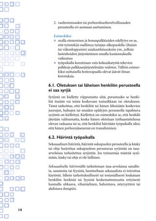 14
2.	 vanhemmuuden tai perheenhuoltovelvollisuuden
	 perusteella eri asemaan asettaminen.
Esimerkiksi:
n	 uralla etenemisen ja bonuspalkkioiden edellytys on se, 	
	 että työntekijä osallistuu työajan ulkopuolella (iltaisin 	
	 tai viikonloppuisin) asiakastilaisuuksiin ym., jolloin
	 lastenhoidon järjestäminen omalla kustannuksella
	vaikeutuu
n	 työpaikalla korotetaan vain kokoaikatyötä tekevien
	 palkkoja palkkausjärjestelmään vedoten. Tällöin esimer-
	 kiksi osittaisella hoitovapaalla olevat jäävät ilman
	korotuksia.
6.1. Oletuksen tai läheisen henkilön perusteella
ei saa syrjiä
Syrjintä on kielletty riippumatta siitä, perustuuko se henki-
löä itseään vai toista koskevaan tosiseikkaan tai oletukseen.
Tämä tarkoittaa, että henkilöä tai hänen läheisiään koskevien
juorujen, huhujen tai muiden epäilyjen perusteella tapahtuva
syrjintä on kiellettyä. Kiellettyä on esimerkiksi se, että henkilö
jätetään valitsematta, koska hänen oletetaan työhaastattelussa
olevan raskaana tai se, että henkilöä häiritään työpaikalla siksi,
että hänen perheenjäsenensä on transihminen.
6.2. Häirintä työpaikalla
Seksuaalinen häirintä, häirintä sukupuolen perusteella ja käsky
tai ohje harjoittaa sukupuoleen perustuvaa syrjintää on tasa-
arvolaissa tarkoitettua syrjintää. Jos työnantaja määrää syrji-
mään, käsky tai ohje ei ole laillinen.
Seksuaalisella häirinnällä tarkoitetaan tasa-arvolaissa sanallis-
ta, sanatonta tai fyysistä, luonteeltaan seksuaalista ei-toivottua
käytöstä. Silloin tarkoituksellisesti tai tosiasiallisesti loukataan
henkilön henkistä tai fyysistä koskemattomuutta erityisesti
luomalla uhkaava, vihamielinen, halventava, nöyryyttävä tai
ahdistava ilmapiiri.
 