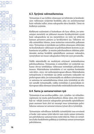 16
6.3. Syrjintä valintatilanteissa
Työnantaja ei saa työhön ottaessaan tai tehtävään ja koulutuk-
seen valitessaan syrjäyttää henkilöä, joka on ansioituneempi
kuin valituksi tullut, toista sukupuolta oleva henkilö. Tämä on
kiellettyä syrjintää.
Kielletystä syrjinnästä ei kuitenkaan ole kyse silloin, jos työn-
antajan menettely on johtunut muusta hyväksyttävästä syystä
kuin sukupuolesta tai jos menettelyyn on työn tai tehtävän
laatuun perustuva painava ja hyväksyttävä syy. Tällainen voi
olla esimerkiksi tilanne, jossa teatterissa miesrooliin palkataan
mies. Työnantaja ei myöskään saa työhön ottaessaan, tehtävään
tai koulutukseen valitessaan tai palvelussuhteen kestosta ja jat-
kumisesta tai palkka- ja muista palvelussuhteen ehdoista päät-
täessään asettaa henkilöä epäedulliseen asemaan raskauden,
synnytyksen tai muun sukupuoleen liittyvän syyn perusteella.
Näillä säännöksillä on merkitystä erityisesti määräaikaisissa
palvelussuhteissa. Työnantaja ei esimerkiksi voi syrjäyttää ras-
kaana olevaa työnhakijaa valitessaan työntekijää palvelussuh-
teeseen. Määräaikaista työsuhdetta ei voi rajoittaa kestämään
vain äitiys-, isyys- tai vanhempainvapaan alkuun. Määräaikaista
työsopimusta ei myöskään saa jättää uusimatta raskauden tai
perhevapaan takia, jos työnantajalla on edelleen työvoiman tar-
ve samoissa tai samankaltaisissa töissä, joita työntekijä on teh-
nyt samalle työnantajalle, vaikka työntekijä ei pystyisikään äi-
tiysvapaan takia olemaan työssä koko määräaikaisuuden kestoa.
6.4. Sama ja samanarvoinen työ
Työnantaja ei saa soveltaa palkka-, työ-, työehto- tai virkaehto-
sopimusta tai muita palvelussuhteen ehtoja siten, että työnte-
kijä tai -tekijät joutuvat sukupuolen perusteella epäedullisem-
paan asemaan kuin yksi tai useampi muu työnantajan palve-
luksessa samassa tai samanarvoisessa työssä oleva työntekijä.
Työnantajan velvollisuus kohdella työntekijöitä tasa-arvoisesti
ei koske vain samaa työtä tekeviä vaan myös saman työnanta-
jan palveluksessa samanarvoista työtä tekeviä. Näin on vertail-
tava koko henkilöstön palkkoja ja työehtoja saman työnantajan
palveluksessa.
 