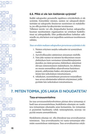 18
6.6. Mikä ei ole lain kieltämää syrjintää?
Kaikki sukupuolen perusteella tapahtuva erityiskohtelu ei ole
syrjintää. Esimerkiksi miesten, naisten tai sukupuoli-identi-
teettiään tai sukupuolta ilmaisevan suosiminen on mahdollis-
ta, jos sillä pyritään hyväksyttävään tavoitteeseen.
Tällainen tavoite voi olla yksipuoliseksi koetun sukupuolija-
kauman tasoittaminen organisaation tai yrityksen henkilös-
tössä tai johtopaikoilla. Ehto poikkeuksellisen kohtelun salli-
miselle on, että keinot ovat tarpeellisia asetettuun tavoitteeseen
nähden.
Tasa-arvolain mukaan sukupuoleen perustuvaa syrjintää ei ole:
1.	 Naisten erityinen suojelu raskauden tai synnytyksen 	
	vuoksi.
2.	 Asevelvollisuuden säätäminen ainoastaan miehille.
3. 	Vain joko naisten tai miesten hyväksyminen muun
	 yhdistyksen kuin varsinaisen työmarkkinajärjestön
	 jäseniksi, jos tämä perustuu yhdistyksen säännöissä
	 olevaan nimenomaiseen määräykseen. Jos yhdistys
	 on muuta ammatillista edunvalvontaa harjoittava
	 järjestö, edellytetään lisäksi, että järjestö pyrkii
	 tämän lain tarkoituksen toteuttamiseen.
4.	 väliaikaiset, suunnitelmaan perustuvat tosiasiallisen
	 tasa-arvon edistämiseksi tehtävät erityistoimet, joilla
	 pyritään lain tarkoituksen toteuttamiseen.
7.	Miten toimia, jos lakia ei noudateta?
Tasa-arvosuunnitelma
Jos tasa-arvosuunnitteluvelvoitteen piirissä oleva työnantaja ei
laadi tasa-arvosuunnitelmaa, henkilöstön edustajan on vaadit-
tava työnantajan edustajalta asian korjaamista. Jos työnantaja
ei pyynnöstä huolimatta ryhdy toimenpiteisiin, neuvoja voi
pyytää omasta ammattiliitosta.
Henkilöstön edustaja voi olla yhteydessä tasa-arvovaltuutetun
toimistoon. Tasa-arvovaltuutettu voi vaatia työnantajan teke-
mään suunnitelman määräajassa. Tasa-arvovaltuutetun esityk-
 